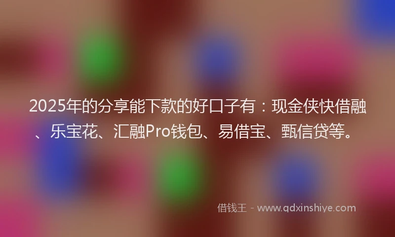 2025年的分享能下款的好口子有：现金侠快借融、乐宝花、汇融Pro钱包、易借宝、甄信贷等。