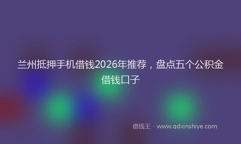 兰州抵押手机借钱2026年推荐，盘点五个公积金借钱口子