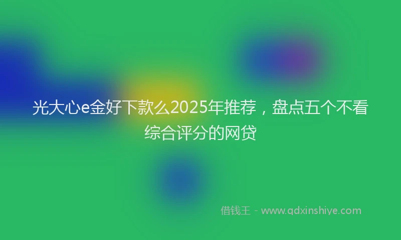 光大心e金好下款么2025年推荐，盘点五个不看综合评分的网贷