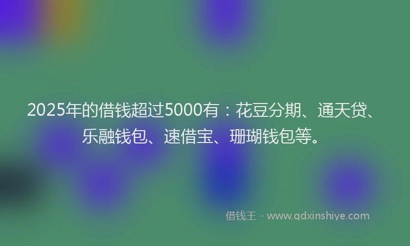 2025年的借钱超过5000有:花豆分期、通天贷、乐融钱包、速借宝、珊瑚钱包等。