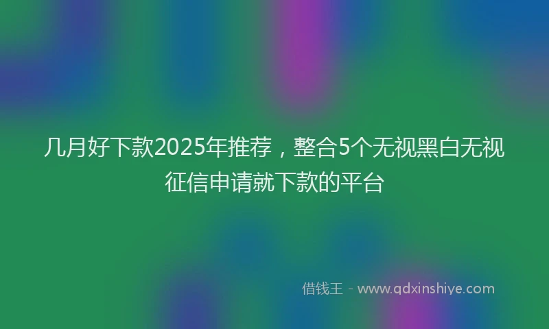 几月好下款2025年推荐，整合5个无视黑白无视征信申请就下款的平台
