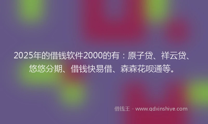 2025年的借钱软件2000的有：原子贷、祥云贷、悠悠分期、借钱快易借、森森花呗通等。