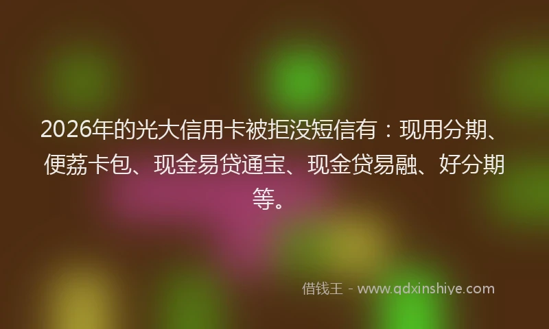 2026年的光大信用卡被拒没短信有：现用分期、便荔卡包、现金易贷通宝、现金贷易融、好分期等。