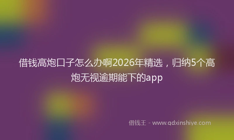 借钱高炮口子怎么办啊2026年精选，归纳5个高炮无视逾期能下的app