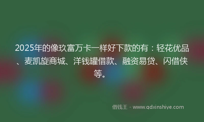 2025年的像玖富万卡一样好下款的有:轻花优品、麦凯旋商城、洋钱罐借款、融资易贷、闪借侠等。