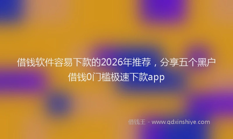 借钱软件容易下款的2026年推荐，分享五个黑户借钱0门槛极速下款app