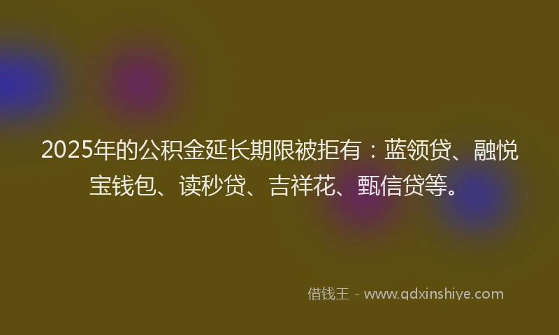 2025年的公积金延长期限被拒有：蓝领贷、融悦宝钱包、读秒贷、吉祥花、甄信贷等。