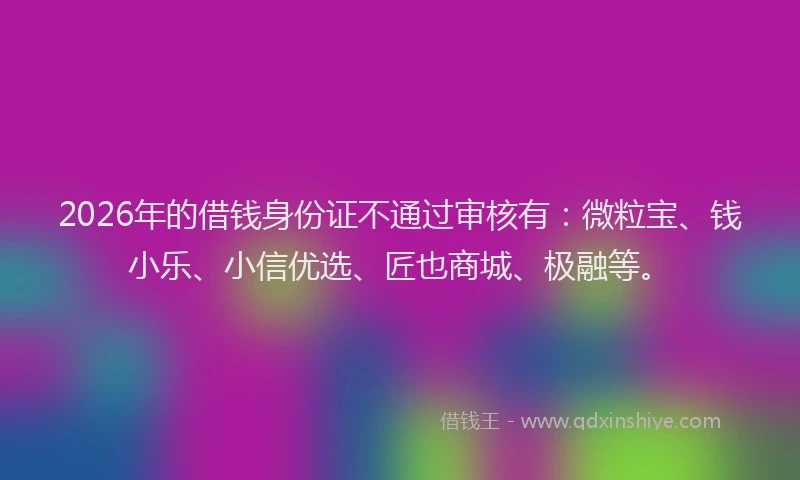 2026年的借钱身份证不通过审核有：微粒宝、钱小乐、小信优选、匠也商城、极融等。
