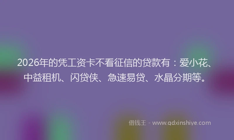 2026年的凭工资卡不看征信的贷款有:爱小花、中益租机、闪贷侠、急速易贷、水晶分期等。