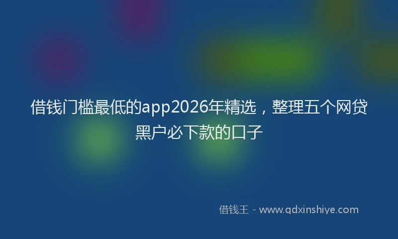 借钱门槛最低的app2026年精选,整理五个网贷黑户必下款的口子