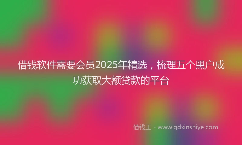 借钱软件需要会员2025年精选，梳理五个黑户成功获取大额贷款的平台