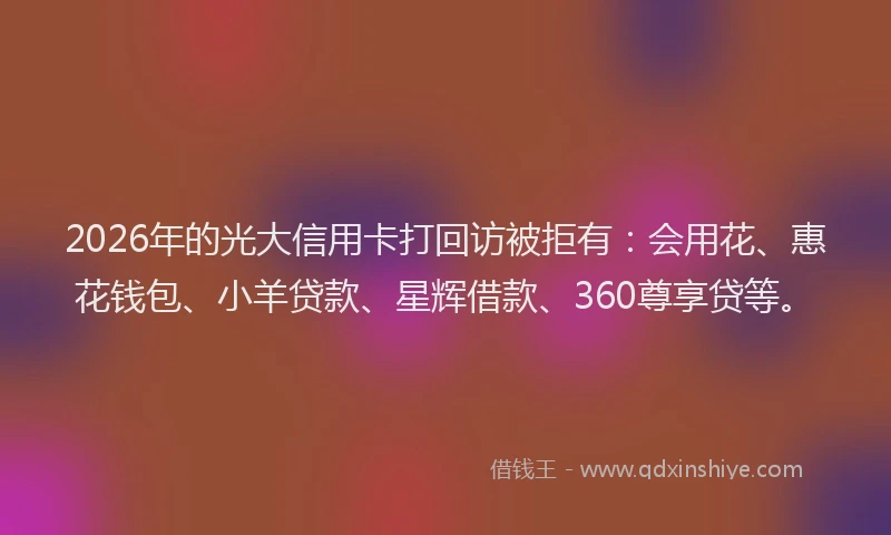 2026年的光大信用卡打回访被拒有：会用花、惠花钱包、小羊贷款、星辉借款、360尊享贷等。