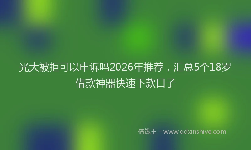 光大被拒可以申诉吗2026年推荐，汇总5个18岁借款神器快速下款口子
