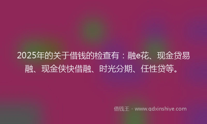 2025年的关于借钱的检查有:融e花、现金贷易融、现金侠快借融、时光分期、任性贷等。