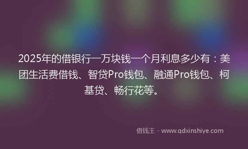 2025年的借银行一万块钱一个月利息多少有：美团生活费借钱、智贷Pro钱包、融通Pro钱包、柯基贷、畅行花等。