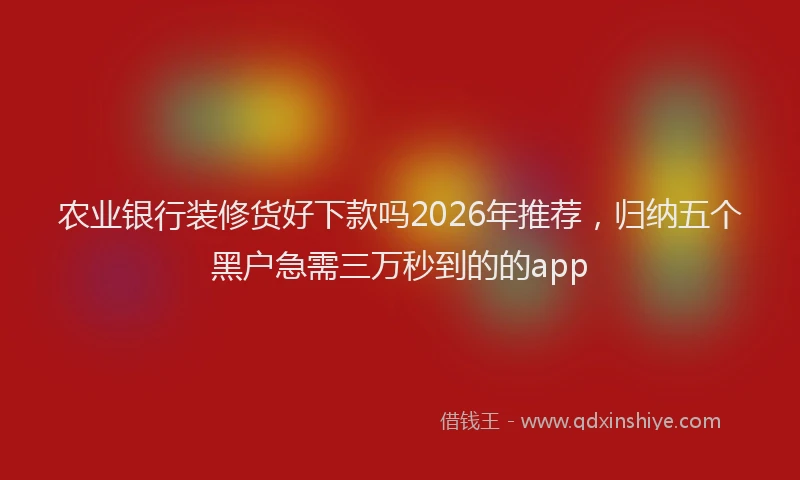 农业银行装修货好下款吗2026年推荐，归纳五个黑户急需三万秒到的的app