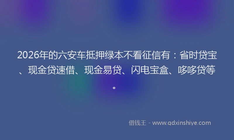 2026年的六安车抵押绿本不看征信有：省时贷宝、现金贷速借、现金易贷、闪电宝盒、哆哆贷等。