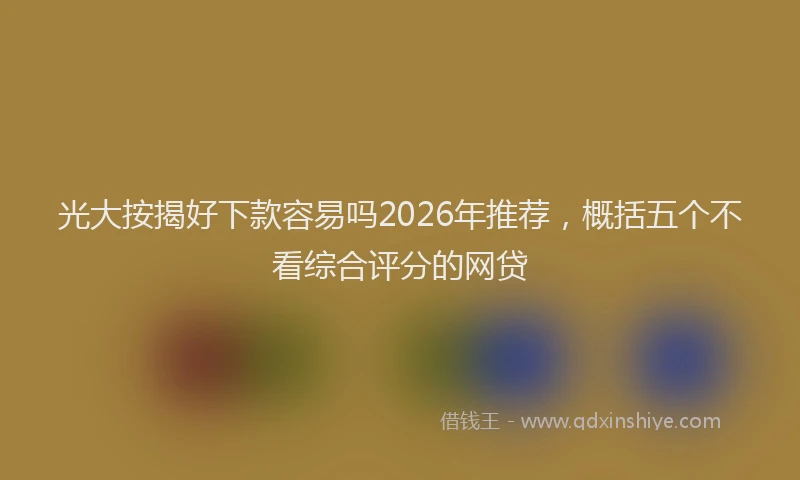 光大按揭好下款容易吗2026年推荐，概括五个不看综合评分的网贷