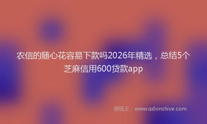 农信的随心花容易下款吗2026年精选，总结5个芝麻信用600贷款app