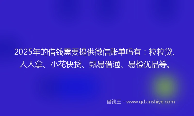 2025年的借钱需要提供微信账单吗有：粒粒贷、人人拿、小花快贷、甄易借通、易橙优品等。