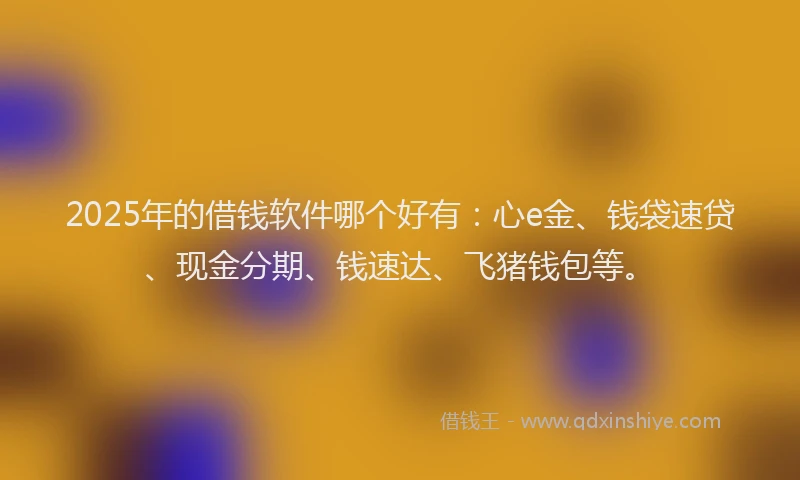 2025年的借钱软件哪个好有：心e金、钱袋速贷、现金分期、钱速达、飞猪钱包等。