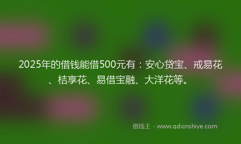 2025年的借钱能借500元有：安心贷宝、戒易花、桔享花、易借宝融、大洋花等。