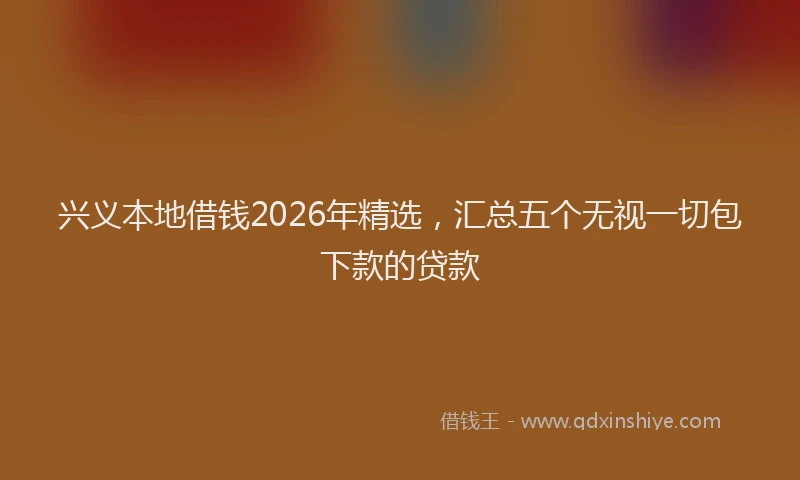 兴义本地借钱2026年精选，汇总五个无视一切包下款的贷款