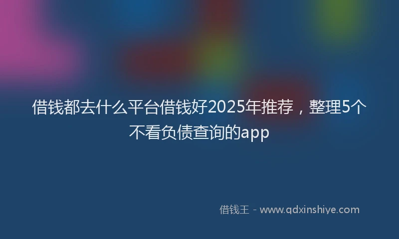 借钱都去什么平台借钱好2025年推荐，整理5个不看负债查询的app