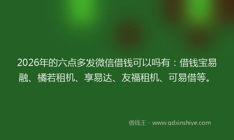 2026年的六点多发微信借钱可以吗有:借钱宝易融、橘若租机、享易达、友福租机、可易借等。