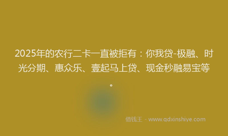 2025年的农行二卡一直被拒有：你我贷-极融、时光分期、惠众乐、壹起马上贷、现金秒融易宝等。