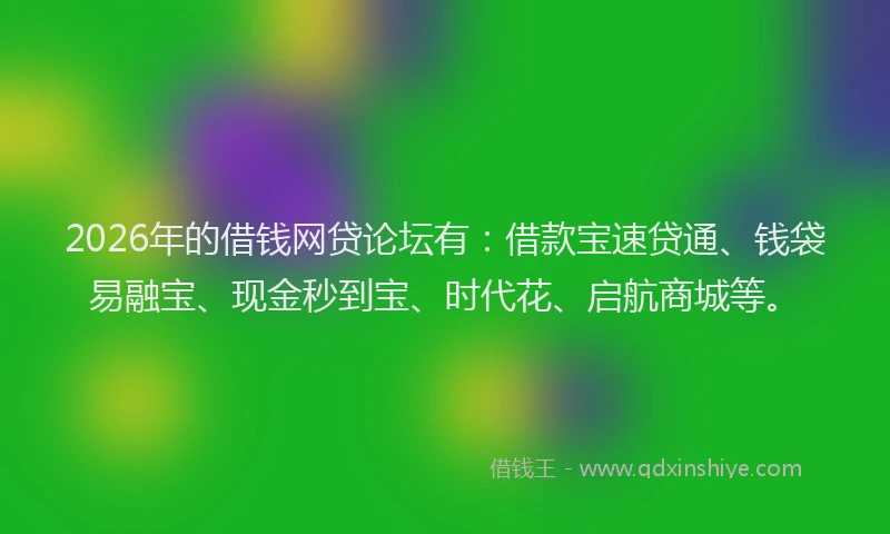 2026年的借钱网贷论坛有：借款宝速贷通、钱袋易融宝、现金秒到宝、时代花、启航商城等。