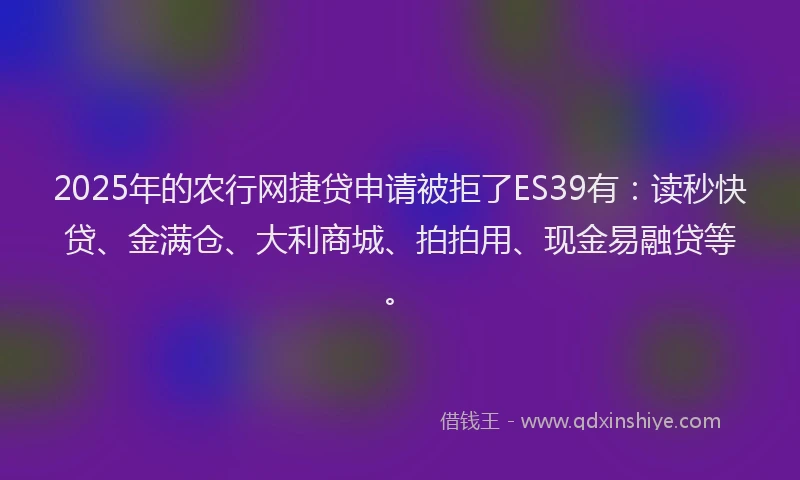 2025年的农行网捷贷申请被拒了ES39有：读秒快贷、金满仓、大利商城、拍拍用、现金易融贷等。