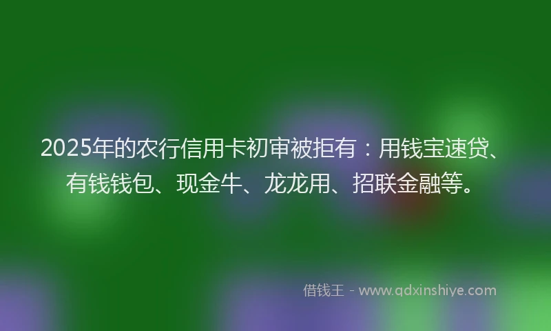 2025年的农行信用卡初审被拒有：用钱宝速贷、有钱钱包、现金牛、龙龙用、招联金融等。