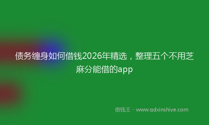 债务缠身如何借钱2026年精选，整理五个不用芝麻分能借的app