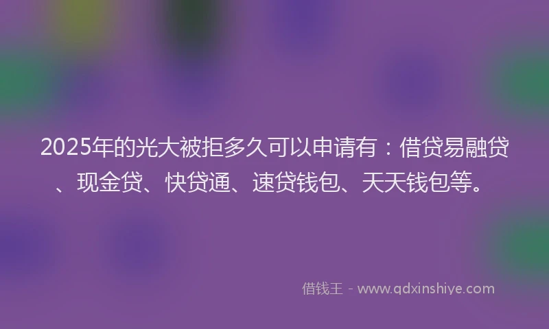 2025年的光大被拒多久可以申请有：借贷易融贷、现金贷、快贷通、速贷钱包、天天钱包等。