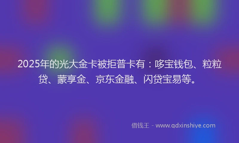 2025年的光大金卡被拒普卡有：哆宝钱包、粒粒贷、蒙享金、京东金融、闪贷宝易等。