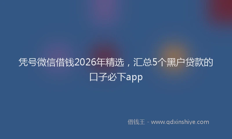 凭号微信借钱2026年精选，汇总5个黑户贷款的口子必下app