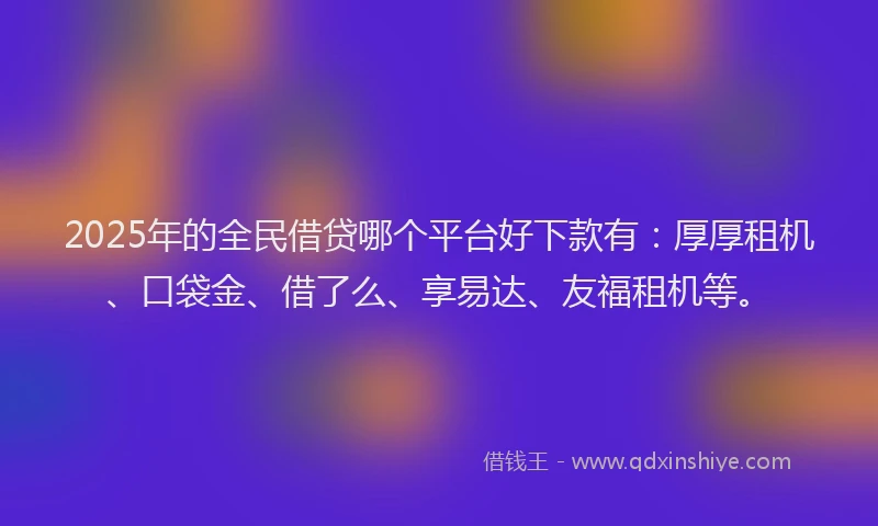 2025年的全民借贷哪个平台好下款有：厚厚租机、口袋金、借了么、享易达、友福租机等。