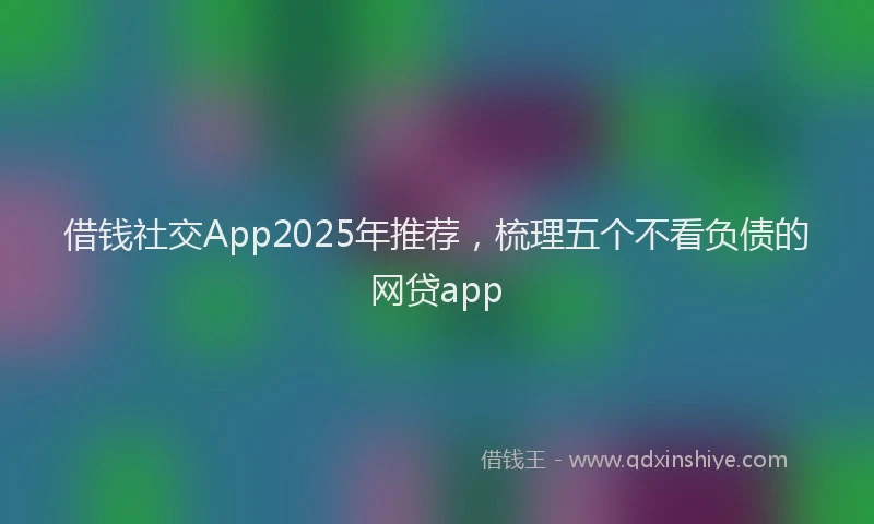 借钱社交App2025年推荐，梳理五个不看负债的网贷app