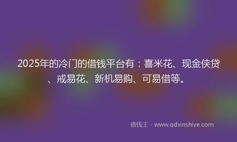 2025年的冷门的借钱平台有：喜米花、现金侠贷、戒易花、新机易购、可易借等。