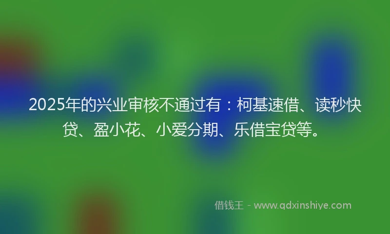 2025年的兴业审核不通过有:柯基速借、读秒快贷、盈小花、小爱分期、乐借宝贷等。