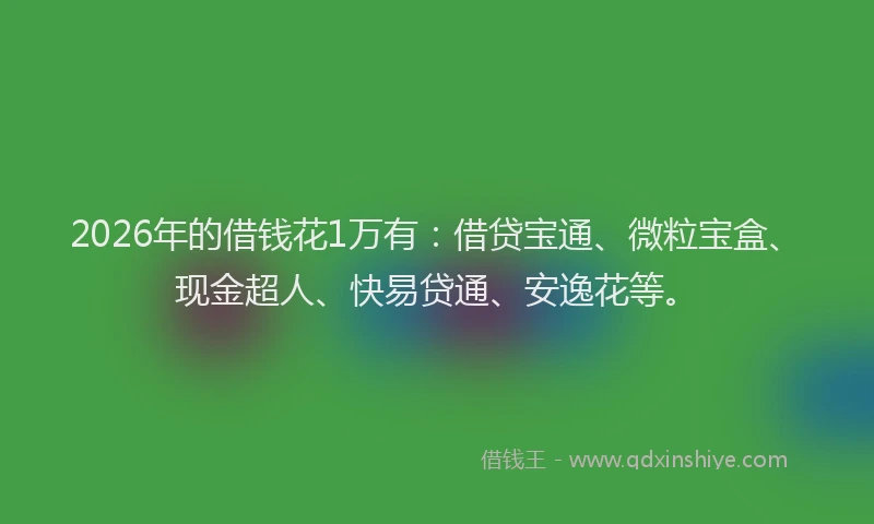 2026年的借钱花1万有：借贷宝通、微粒宝盒、现金超人、快易贷通、安逸花等。