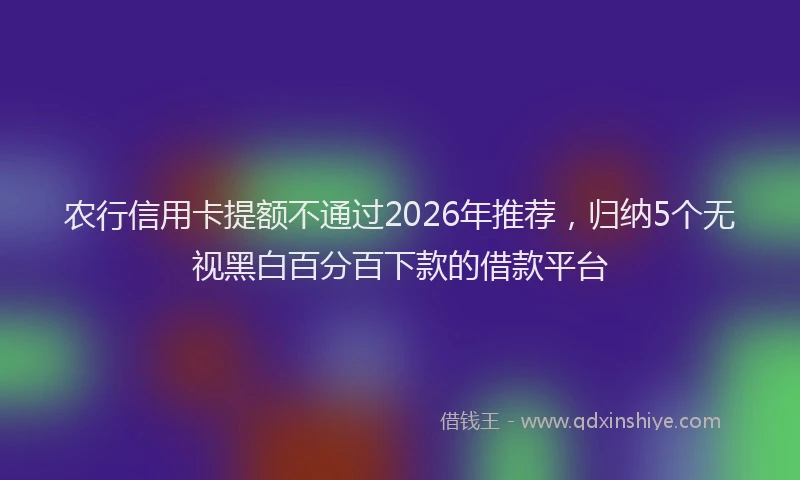 农行信用卡提额不通过2026年推荐，归纳5个无视黑白百分百下款的借款平台