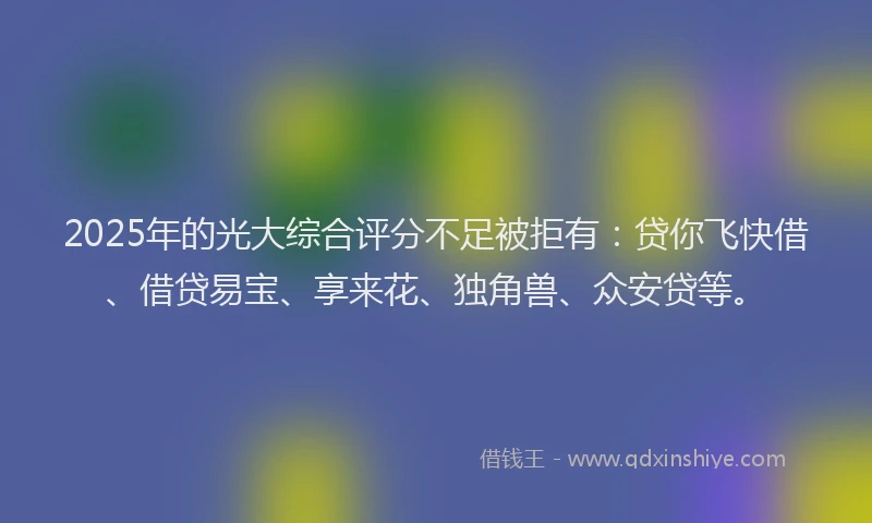 2025年的光大综合评分不足被拒有：贷你飞快借、借贷易宝、享来花、独角兽、众安贷等。