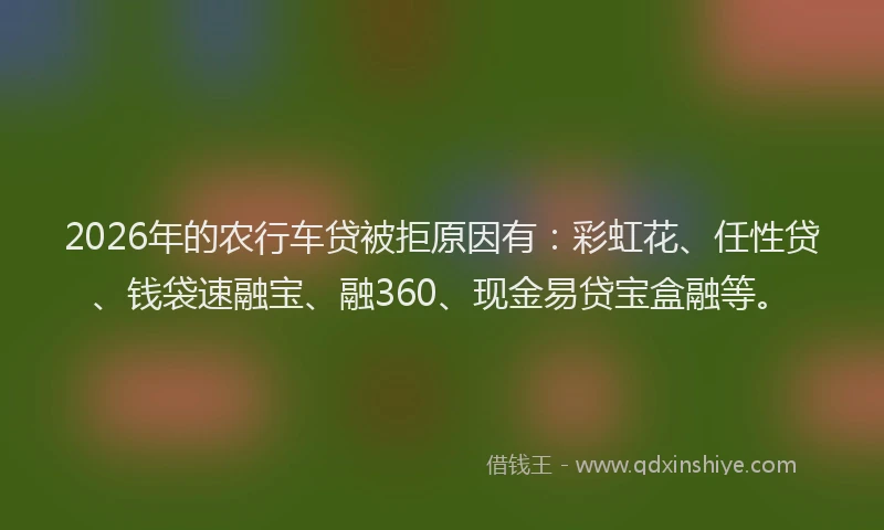 2026年的农行车贷被拒原因有:彩虹花、任性贷、钱袋速融宝、融360、现金易贷宝盒融等。