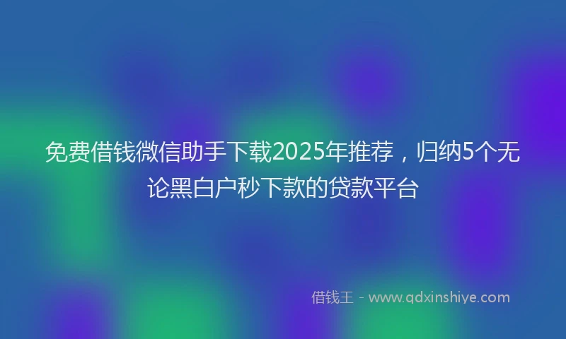 免费借钱微信助手下载2025年推荐,归纳5个无论黑白户秒下款的贷款平台