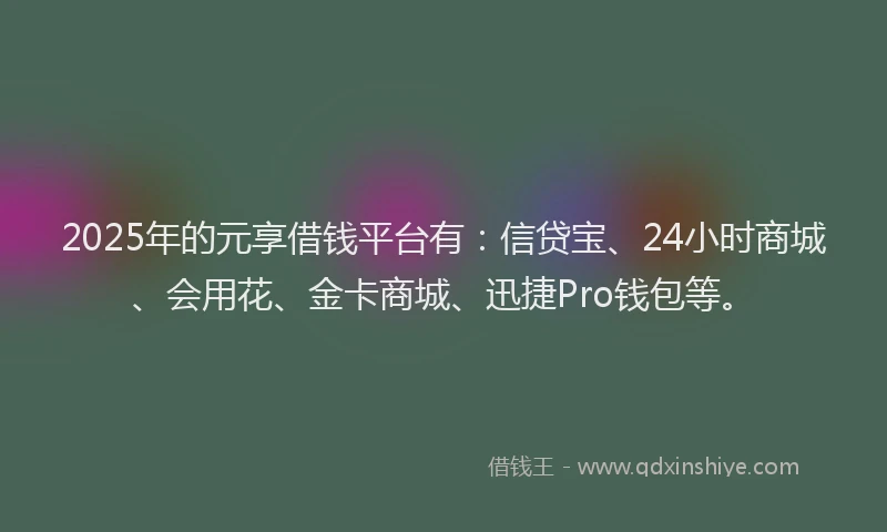 2025年的元享借钱平台有：信贷宝、24小时商城、会用花、金卡商城、迅捷Pro钱包等。