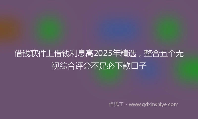 借钱软件上借钱利息高2025年精选，整合五个无视综合评分不足必下款口子