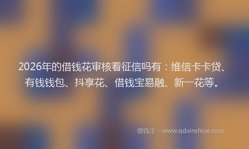 2026年的借钱花审核看征信吗有：维信卡卡贷、有钱钱包、抖享花、借钱宝易融、新一花等。