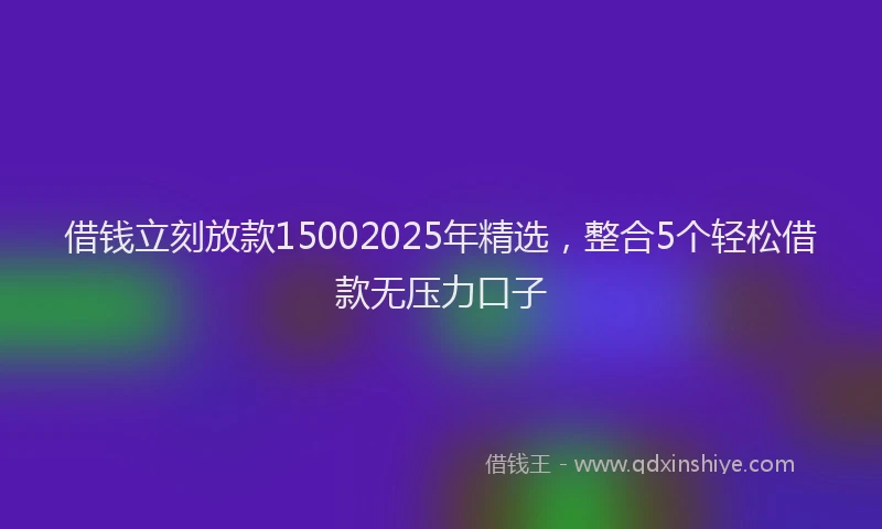 借钱立刻放款15002025年精选，整合5个轻松借款无压力口子